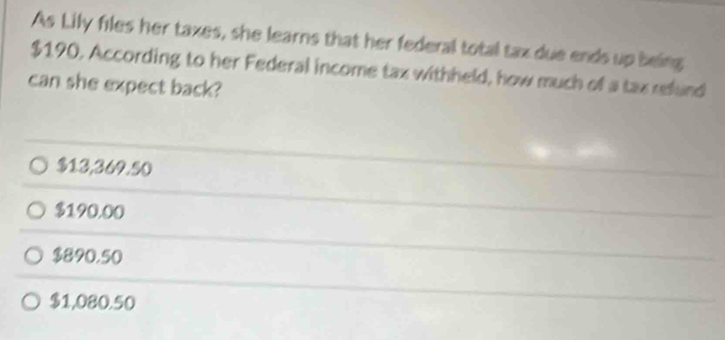 As Lily files her taxes, she learns that her federal total tax due ends up being
$190. According to her Federal income tax withheld, how much of a tax refund
can she expect back?
$13,369.50
$190.00
$890.50
$1,080.50