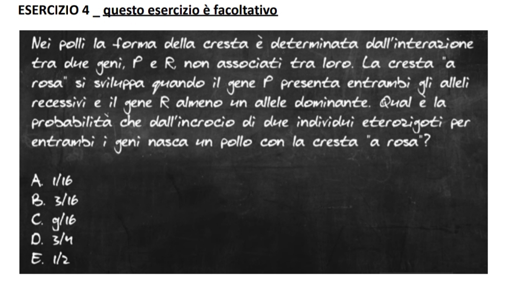 Nei polli la forma della cresta i determinata dall interazione
tra due geni, P e R non associati tra loro. La cresta "a
rosa` si sviluppa quando il gene P presenta entrambi gli alleli
recessivi e il gene R almeno un allele dominante. Qual e la
probabilita che dall incrocio di due individui eterozigeti per
entrambii geni nasca un pollo con la cresta a rosa?
A. 1/16
B. 3/16
C. glb
D. 3/y