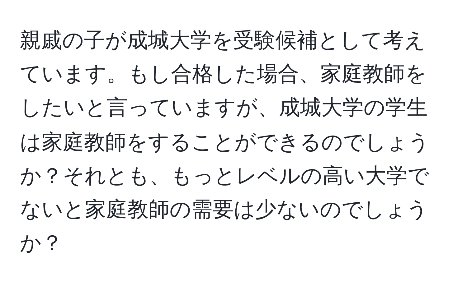 親戚の子が成城大学を受験候補として考えています。もし合格した場合、家庭教師をしたいと言っていますが、成城大学の学生は家庭教師をすることができるのでしょうか？それとも、もっとレベルの高い大学でないと家庭教師の需要は少ないのでしょうか？