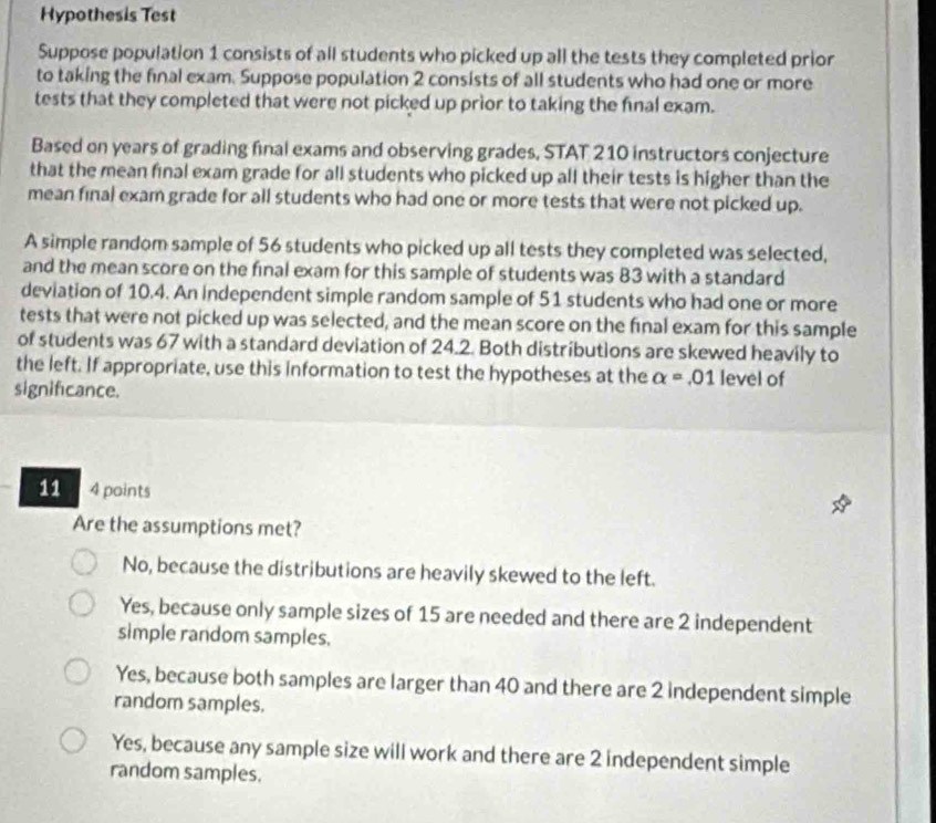 Hypothesis Test
Suppose population 1 consists of all students who picked up all the tests they completed prior
to taking the final exam. Suppose population 2 consists of all students who had one or more
tests that they completed that were not picked up prior to taking the final exam.
Based on years of grading final exams and observing grades, STAT 210 instructors conjecture
that the mean final exam grade for all students who picked up all their tests is higher than the
mean final exam grade for all students who had one or more tests that were not picked up.
A simple random sample of 56 students who picked up all tests they completed was selected,
and the mean score on the final exam for this sample of students was 83 with a standard
deviation of 10.4. An independent simple random sample of 51 students who had one or more
tests that were not picked up was selected, and the mean score on the final exam for this sample
of students was 67 with a standard deviation of 24.2. Both distributions are skewed heavily to
the left. If appropriate, use this information to test the hypotheses at the alpha =.01 level of
significance.
11 4 points
Are the assumptions met?
No, because the distributions are heavily skewed to the left.
Yes, because only sample sizes of 15 are needed and there are 2 independent
simple random samples.
Yes, because both samples are larger than 40 and there are 2 independent simple
random samples.
Yes, because any sample size will work and there are 2 independent simple
random samples.