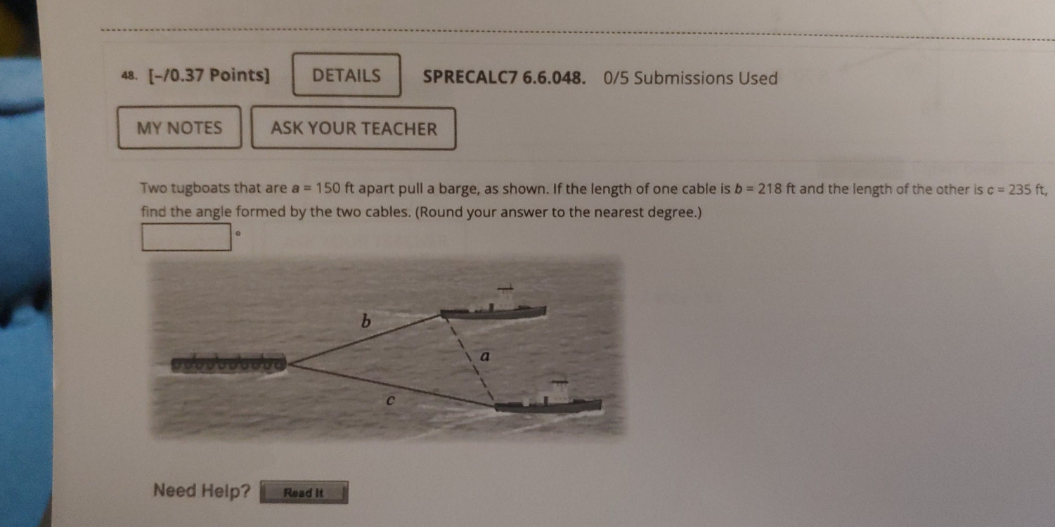 DETAILS SPRECALC7 6.6.048. 0/5 Submissions Used 
MY NOTES ASK YOUR TEACHER 
Two tugboats that are a=150ft apart pull a barge, as shown. If the length of one cable is b=218ft and the length of the other is c=235ft, 
find the angle formed by the two cables. (Round your answer to the nearest degree.) 
。 
Need Help? Read it