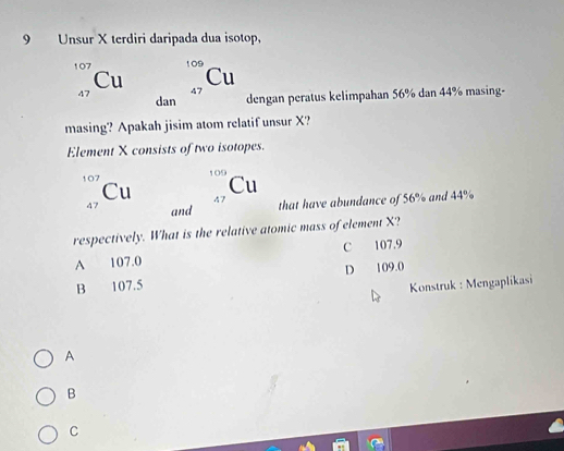 Unsur X terdiri daripada dua isotop,
107 109
Cu
Cu 47
47 dan dengan peratus kelimpahan 56% dan 44% masing-
masing? Apakah jisim atom relatif unsur X?
Element X consists of two isotopes.
107
Cu
Cu 47
47 and
that have abundance of 56% and 44%
respectively. What is the relative atomic mass of element X?
A 107.0 C 107.9
B 107.5 D 109.0
Konstruk : Mengaplikasi
A
B
C