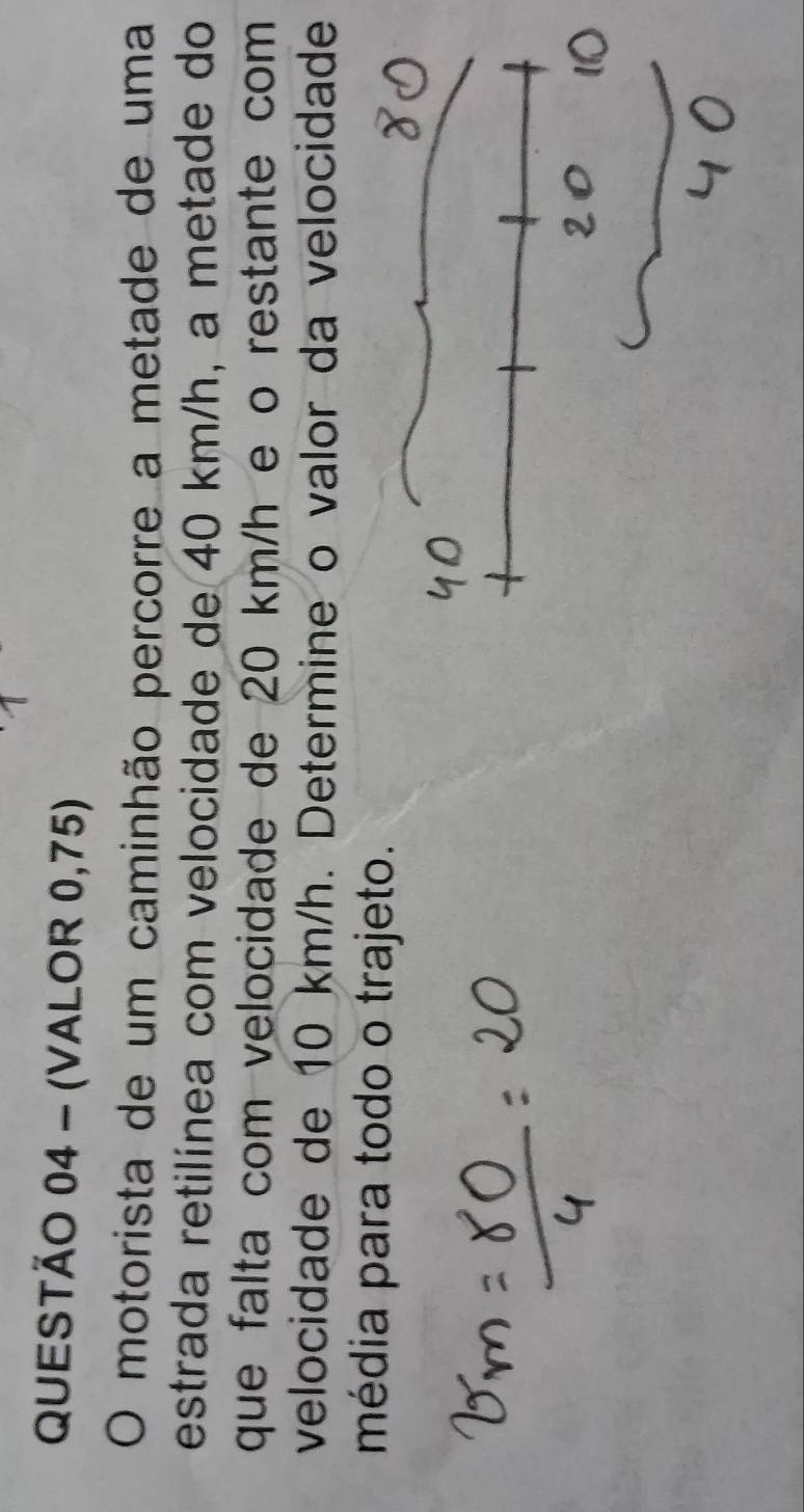 (VALOR 0,75) 
O motorista de um caminhão percorre a metade de uma 
estrada retilínea com velocidade de 40 km/h, a metade do 
que falta com velocidade de 20 km/h e o restante com 
velocidade de 10 km/h. Determine o valor da velocidade 
média para todo o trajeto.