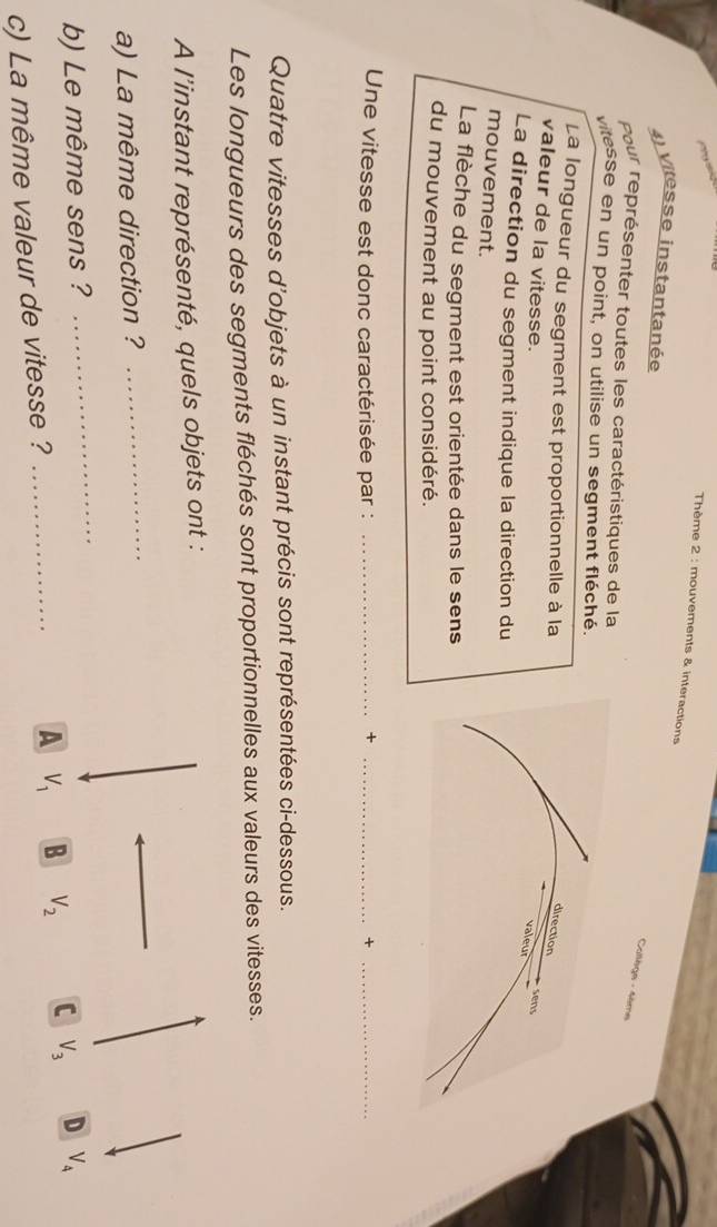 Thème 2 : mouvements & interactions
4) vitesse instantanée
Collège - 4ème
pour représenter toutes les caractéristiques de la
vitesse en un point, on utilise un segment fléché.
La longueur du segment est proportionnelle à la
valeur de la vitesse.
La direction du segment indique la direction du
mouvement.
La flèche du segment est orientée dans le sens
du mouvement au point considéré.
Une vitesse est donc caractérisée par :_
_+
_+
Quatre vitesses d'objets à un instant précis sont représentées ci-dessous.
Les longueurs des segments fléchés sont proportionnelles aux valeurs des vitesses.
A l'instant représenté, quels objets ont :
a) La même direction ?
_
_
b) Le même sens ? D V_4
A V_1 B V_2 C V_3
c) La même valeur de vitesse ?_