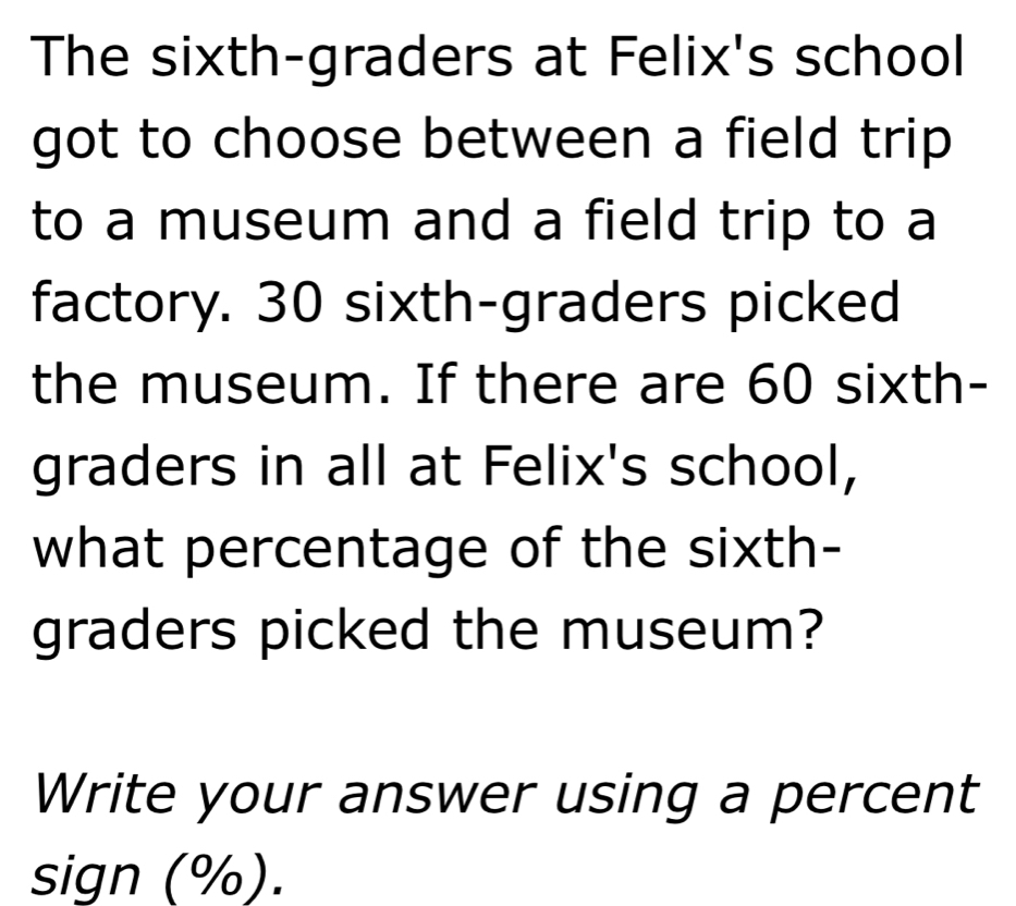 The sixth-graders at Felix's school 
got to choose between a field trip 
to a museum and a field trip to a 
factory. 30 sixth-graders picked 
the museum. If there are 60 sixth- 
graders in all at Felix's school, 
what percentage of the sixth- 
graders picked the museum? 
Write your answer using a percent 
sign (%).