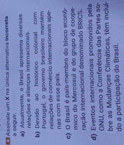 Assinale um X na única alternativa incorreta
a seguir.
a) Atualmente, o Brasil apresenta diversas
relações e alianças internacionais.
b) Devido ao histórico colonial com
Portugal, o governo brasileiro mantém
relações de comércio internacionais ape-
nas com esse país.
c) O Brasil é país-membro do bloco econô-
mico do Mercosul e do grupo de coope-
iação internacional denominado BRICS.
d) Eventos internacionais promovidos pela
ONU, como a Conferência das Partes so-
bre as Mudanças Climáticas, têm incluí-
do a participação do Brasil.