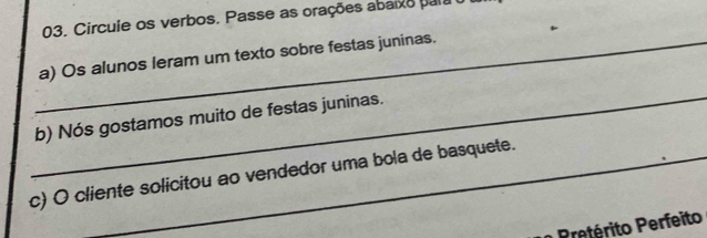 Circule os verbos. Passe as orações abaixo para 
_a) Os alunos leram um texto sobre festas juninas. 
_ 
b) Nós gostamos muito de festas juninas. 
c) O cliente solicitou ao vendedor uma bola de basquete. 
P eérito Perfeito