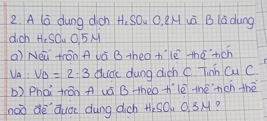 A la dung dicn H_2SO_4 0.2N Auà B ladung 
dich H:SOu O5M 
a) Neǔ tōn A và B theo tle thérich
V_A:V_B=2:3 dudc dung dich C. Tinh Cu C. 
b) Phái frán A uà B heo h'le théhich thè 
noo dè `duoc dung dich tesOu 0. 3M?