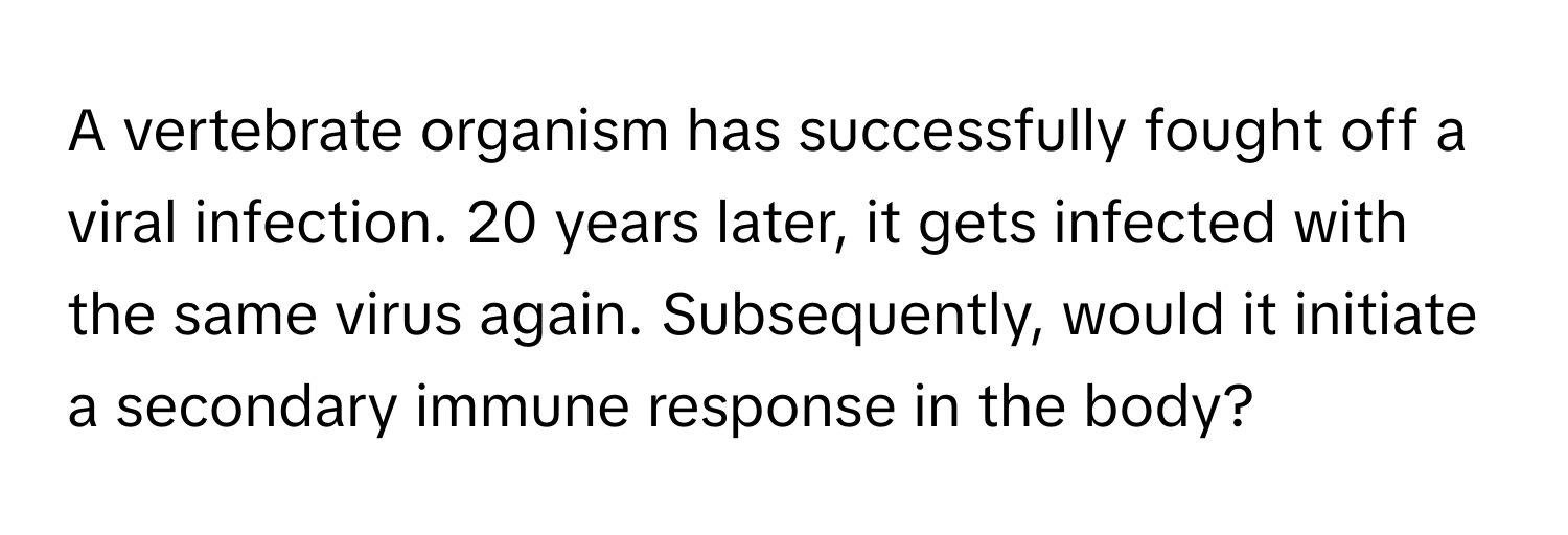 A vertebrate organism has successfully fought off a viral infection. 20 years later, it gets infected with the same virus again. Subsequently, would it initiate a secondary immune response in the body?