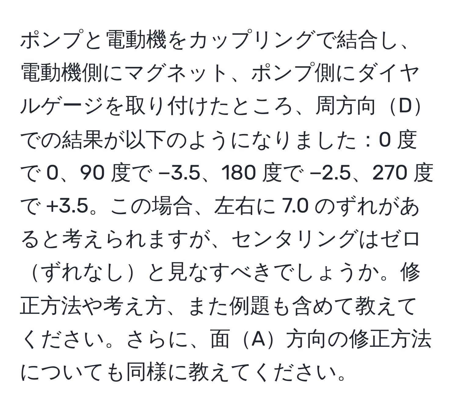 ポンプと電動機をカップリングで結合し、電動機側にマグネット、ポンプ側にダイヤルゲージを取り付けたところ、周方向Dでの結果が以下のようになりました：0 度で 0、90 度で −3.5、180 度で −2.5、270 度で +3.5。この場合、左右に 7.0 のずれがあると考えられますが、センタリングはゼロずれなしと見なすべきでしょうか。修正方法や考え方、また例題も含めて教えてください。さらに、面A方向の修正方法についても同様に教えてください。