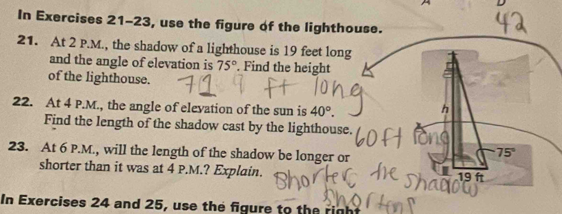 A 
In Exercises 21-23, use the figure of the lighthouse. 
21. At 2 P.M., the shadow of a lighthouse is 19 feet long 
and the angle of elevation is 75°. Find the height 
of the lighthouse. 
22. At 4 P.M., the angle of elevation of the sun is 40°. h 
Find the length of the shadow cast by the lighthouse. 
23. At 6 P.M., will the length of the shadow be longer or
75°
shorter than it was at 4 P.M.? Explain. 19 ft
In Exercises 24 and 25, use the figure to the right