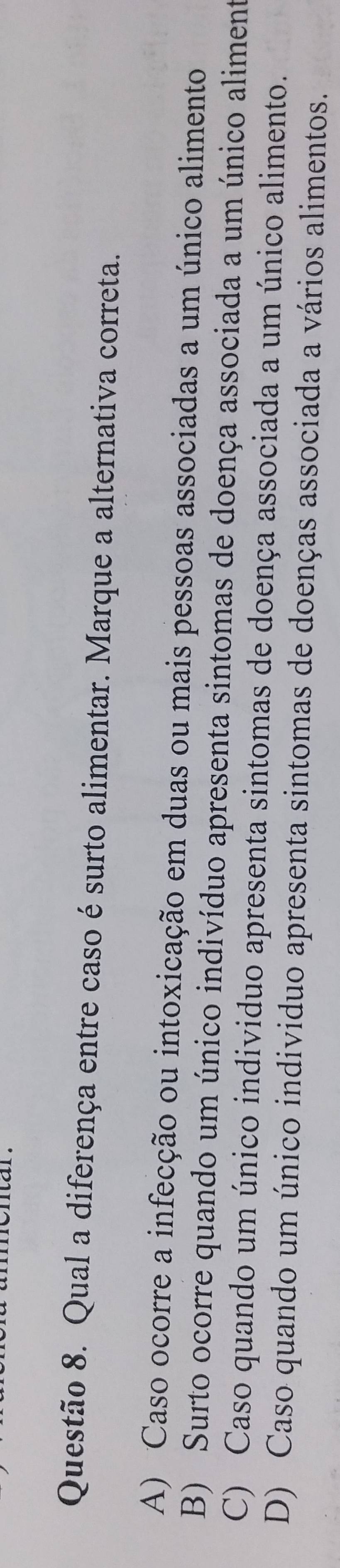 Qual a diferença entre caso é surto alimentar. Marque a alternativa correta.
A) Caso ocorre a infecção ou intoxicação em duas ou mais pessoas associadas a um único alimento
B) Surto ocorre quando um único indivíduo apresenta sintomas de doença associada a um único aliment
C) Caso quando um único individuo apresenta sintomas de doença associada a um único alimento.
D) Caso quando um único individuo apresenta sintomas de doenças associada a vários alimentos.