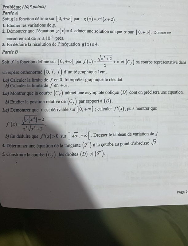 Problème (10,5 points)
Partie A
Soit g la fonction définie sur [0,+∈fty [ par : g(x)=x^2(x+2).
1. Etudier les variations de g
2 Démontrer que l'équation g(x)=4 admet une solution unique α sur [0,+∈fty [. Donner un
encadrement de α à 10^(-1) près.
3. En déduire la résolution de l'inéquation g(x)≥ 4.
Partie B
Soit ∫ la fonction définie sur ]0,+∈fty [ par f(x)= (sqrt(x^2+2))/x +x et (C_f) sa courbe représentative dans
un repère orthonormé (0,vector i,vector j) d'unité graphique 1cm
1.ø) Calculer la limite de ƒ er n0 0. Interpréter graphique le résultat.
b) Calculer la limite de fen+∈fty .
2#) Montrer que la courbe (C_f) admet une asymptote oblique (D) dont on précisera une équation.
§) Etudier la position relative de (C_f) par rapport à (D) . .
3.@) Démontrer que ƒ est dérivable sur ]0,+∈fty [; calculer f'(x) , puis montrer que
f'(x)= (sqrt(g(x^2))-2)/x^2sqrt(x^2+2) .
) En déduire que f'(x)>0 'sur ]sqrt(alpha ),+∈fty [. Dresser le tableau de variation de ƒ.
4. Déterminer une équation de la tangente (ブ) à la çourbe au point d'abscisse sqrt(2).
5. Construire la courbe (C_f) , les droites (D) et (T ).
Page 2