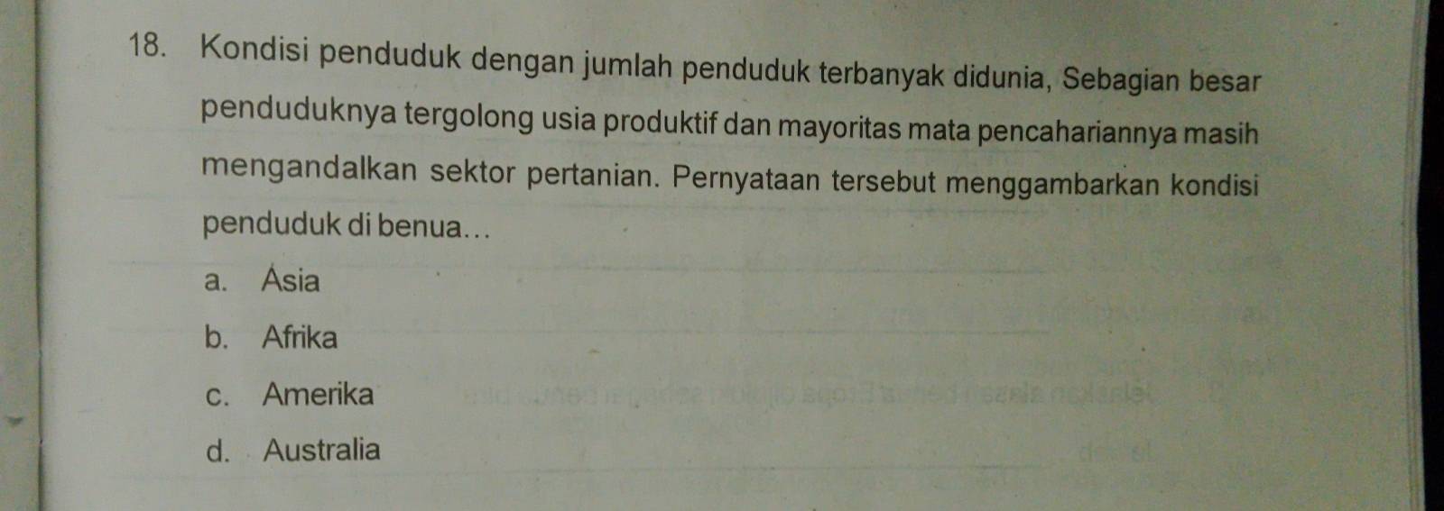 Kondisi penduduk dengan jumlah penduduk terbanyak didunia, Sebagian besar
penduduknya tergolong usia produktif dan mayoritas mata pencahariannya masih
mengandalkan sektor pertanian. Pernyataan tersebut menggambarkan kondisi
penduduk di benua. . .
a. Asia
b. Afrika
c. Amerika
d. Australia