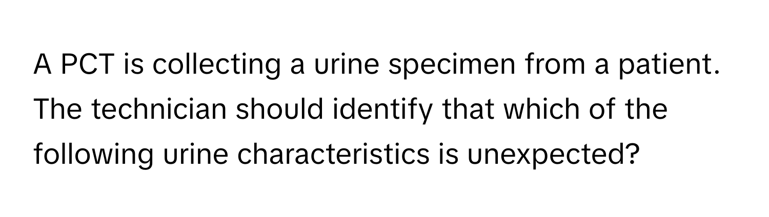 A PCT is collecting a urine specimen from a patient. The technician should identify that which of the following urine characteristics is unexpected?