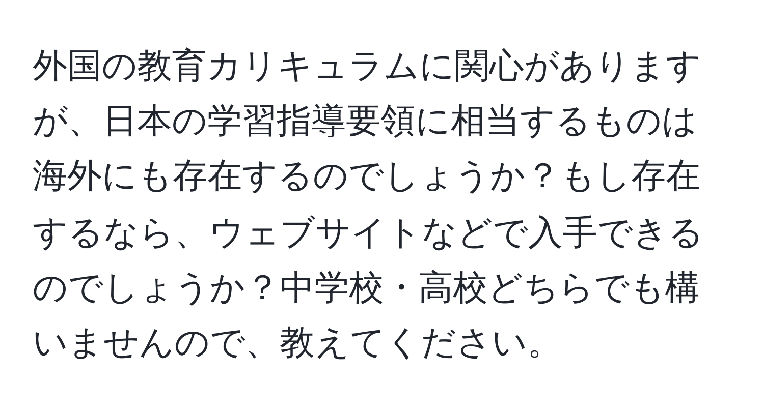 外国の教育カリキュラムに関心がありますが、日本の学習指導要領に相当するものは海外にも存在するのでしょうか？もし存在するなら、ウェブサイトなどで入手できるのでしょうか？中学校・高校どちらでも構いませんので、教えてください。