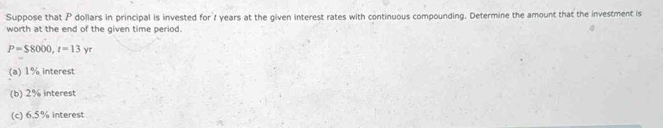 Suppose that P dollars in principal is invested for 1 years at the given interest rates with continuous compounding. Determine the amount that the investment is 
worth at the end of the given time period.
P=$8000, t=13yr
(a) 1% interest 
(b) 2% interest 
(c) 6.5% interest