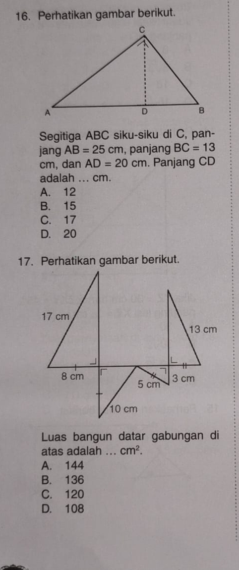 Perhatikan gambar berikut.
Segitiga ABC siku-siku di C, pan-
jang AB=25cm , panjang BC=13
cm, dan AD=20cm. Panjang CD
adalah ... cm.
A. 12
B. 15
C. 17
D. 20
17. Perhatikan gambar berikut.
Luas bangun datar gabungan di
atas adalah ... cm^2.
A. 144
B. 136
C. 120
D. 108