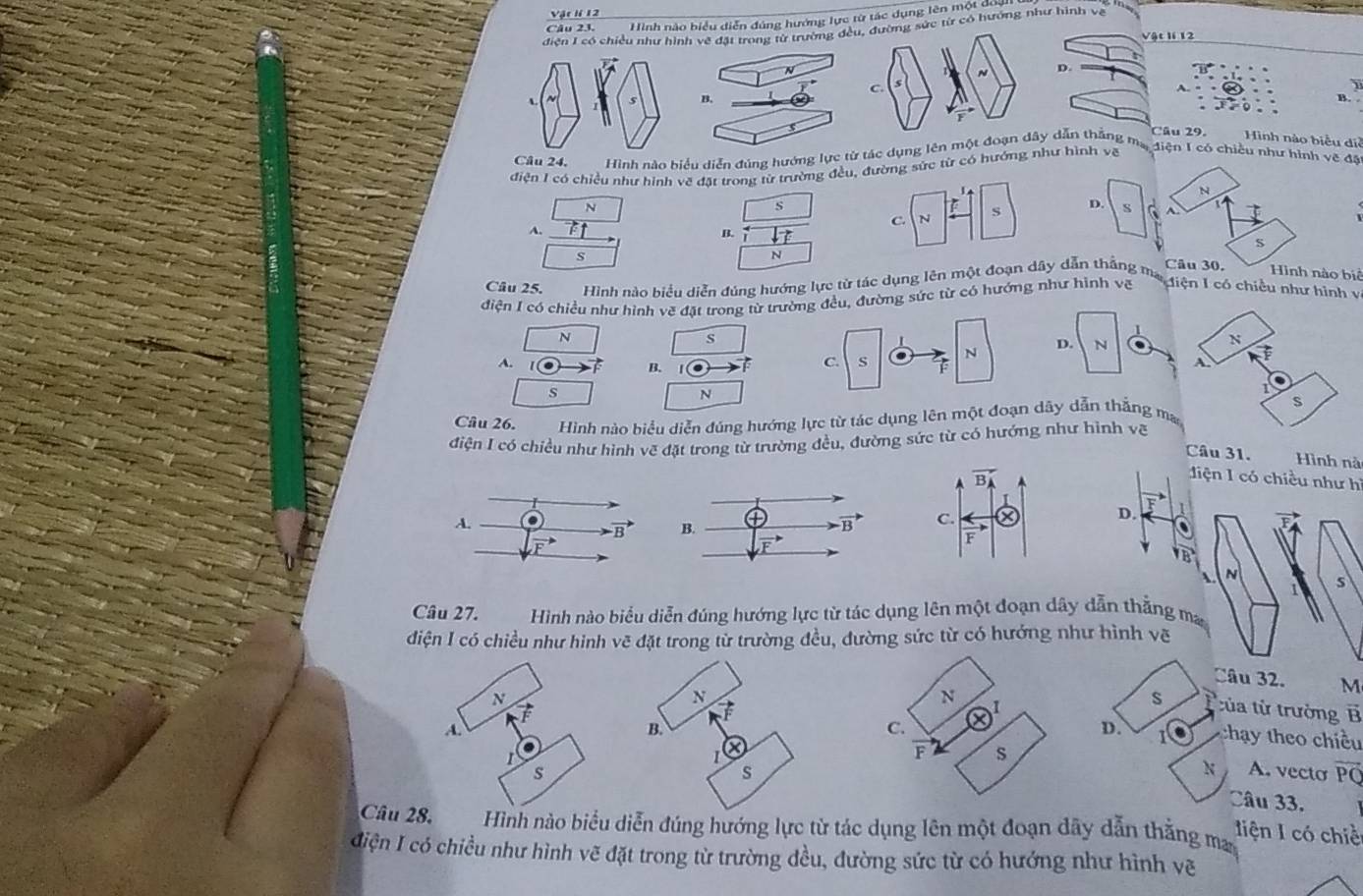 Vir lí 12
Câu 23. Hình nào hiệu diễn đúng hướng lực từ tác dụng lên một dực
điện I có chiều như hìnừ trường đều, đường sức từ có hướng như hình về
Vật lí 12
N D.
C
1
s
B.
Câu 29. Hình nào biểu diễ
Câu 24, Hình nào biểu diễn đúng hướng lự tác dụng lên một đoạn dây dẫn thắng mạ điện I có chiều như hình về đặ
điện I có chiều như hình vẽ đặt trong từ trường đều, đường sức từ có hướng như hình vẽ
N
s
C. N S
S C
A.
B.
S
N  o biê
Câu 25. Hình nào biểu diễn đúng hướng lực tử tác dụng lên một đoạn dây dẫn thắng m
điện I có chiều như hình vẽ đặt trong từ trường đều, đường sức từ có hướng như hình voverline t Miện 1 có chiều như hình v
N
s
A.
B.
C.  . T N 
s
N
Câu 26. Hình nào biểu diễn đúng hướng lực từ tác dụng lên một đoạn dây dẫn thẳng ma
điện I có chiều như hình vẽ đặt trong từ trường đều, đường sức từ có hưởng như hình vẽ
Cầu 31. Hình nà
liện 1 có chiều như hì
vector F
B. vector B
D. A
overline TB
A. N
S
Câu 27. Hình nào biểu diễn đúng hướng lực từ tác dụng lên một đoạn dây dẫn thằng ma
diện I có chiều như hình vẽ đặt trong tử trường đều, đường sức từ có hướng như hình vẽ
Câu 32. M
s D
tủa từ trường 1 vector B
D. thay theo chiều
A. vecto
N
overline PQ
Câu 33.
Câu 2h nào biểu diễn đúng hướng lực từ tác dụng lên một đoạn dãy dẫn thằng ma liện I có chiề
điện I có chiều như hình vẽ đặt trong từ trường đều, đường sức từ có hướng như hình vẽ