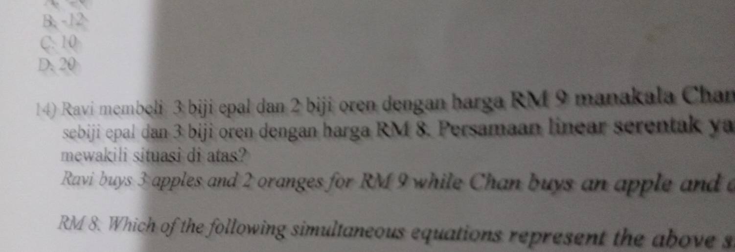 B. -12
C. 10
D. 20
14) Ravi membeli 3 biji epal dan 2 biji oren dengan harga RM 9 manakala Chan
sebiji epal dan 3 biji oren dengan harga RM 8. Persamaan linear serentak ya
mewakili situasi di atas?
Ravi buys 3 apples and 2 oranges for RM 9 while Chan buys an apple and
RM 8. Which of the following simultaneous equations represent the above s