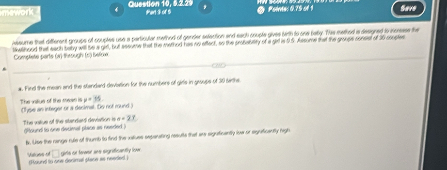 Question 10, 9.2.29 9 Save 
Pan 3 01 9 Poins: 0.75 o1 1 
Assume that different groups of couples use a particular method of gender selection and each couple gives birth to one baby. This method is designed to incresse the 
likelshood that each baby will be a girl, but assume that the method has no effect, so the probability of a girl is 0.5. Assume that the groups consist of 30 couples 
Complete parts (a) through (c) below. 
a. Find the mean and the slandard devation for the numbers of girls in groups of 30 births. 
The value of the mean is mu =35. 
(Type an integer or a decimal. Do not round.) 
The value of the standard deviation is sigma =27
(Round to one decimal piace as needed.) 
b. Use the range rule of thumb to find the values separating results that are significantly low or significantly high 
Values of □ girls or tower are sigrificantly low. 
(Round to one decimal place as needed. )