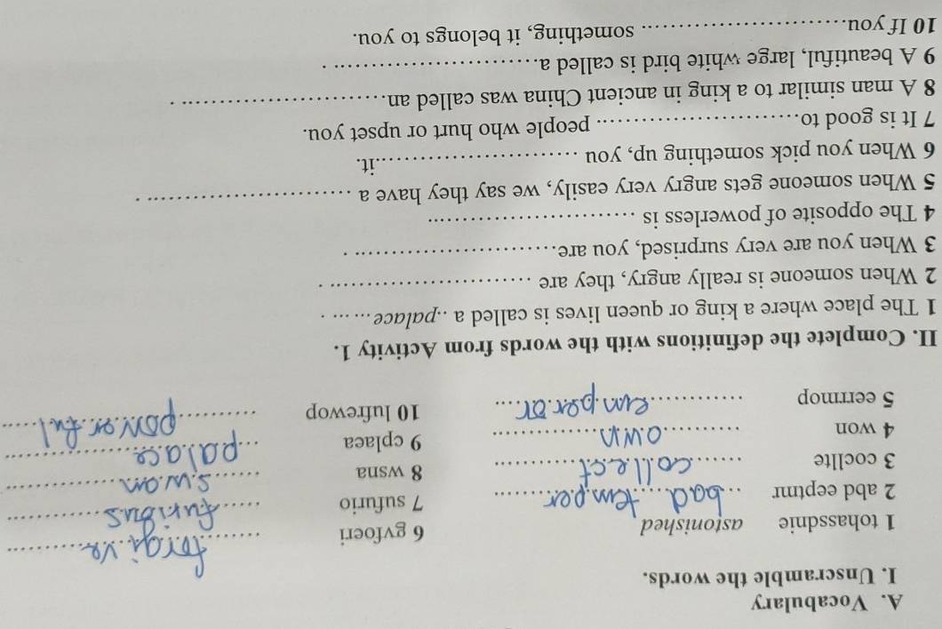 Vocabulary 
I. Unscramble the words. 
1 tohassdnie astonished 6 gvfoeri 
_ 
2 abd eeptmr _7 sufurio_ 
_ 
_ 
3 cocllte _8 wsna 
4 won 
_ 
_ 
_9 cplaea 
5 eerrmop _10 lufrewop 
II. Complete the definitions with the words from Activity 1. 
1 The place where a king or queen lives is called a ..palace_ 
2 When someone is really angry, they are 
_ 
3 When you are very surprised, you are 
_ 
4 The opposite of powerless is_ 
5 When someone gets angry very easily, we say they have a 
_ 
6 When you pick something up, you 
_.it. 
7 It is good to_ people who hurt or upset you. 
8 A man similar to a king in ancient China was called an 
_ 
9 A beautiful, large white bird is called a._ 
10 If you_ something, it belongs to you.