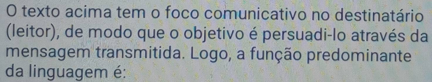 texto acima tem o foco comunicativo no destinatário 
(leitor), de modo que o objetivo é persuadi-lo através da 
mensagem transmitida. Logo, a função predominante 
da linguagem é: