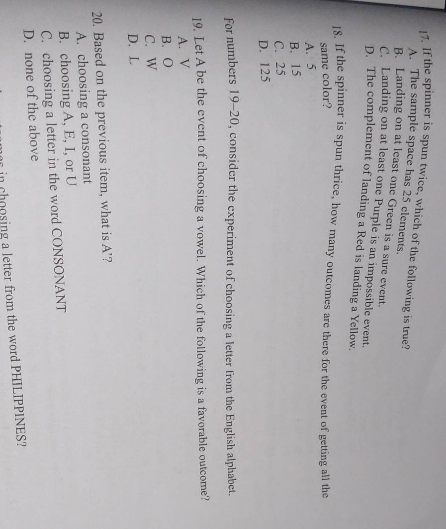 If the spinner is spun twice, which of the following is true?
A. The sample space has 25 elements.
B. Landing on at least one Green is a sure event.
C. Landing on at least one Purple is an impossible event.
D. The complement of landing a Red is landing a Yellow.
18. If the spinner is spun thrice, how many outcomes are there for the event of getting all the
same color?
A. 5
B. 15
C. 25
D. 125
For numbers 19-20, consider the experiment of choosing a letter from the English alphabet.
19. Let A be the event of choosing a vowel. Which of the following is a favorable outcome?
A. V
B. O
C. W
D. L
20. Based on the previous item, what is A' ?
A. choosing a consonant
B. choosing A, E, I, or U
C. choosing a letter in the word CONSONANT
D. none of the above
in choosing a letter from the word PHILIPPINES?