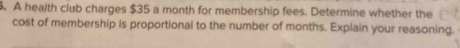 A health club charges $35 a month for membership fees. Determine whether the 
cost of membership is proportional to the number of months. Explain your reasoning.