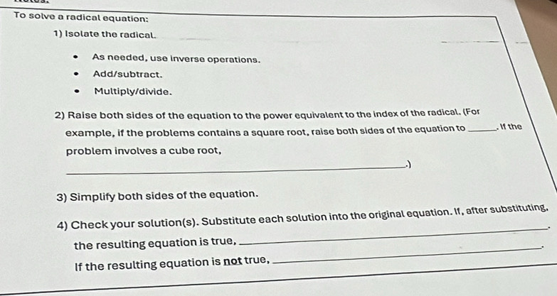 To solve a radical equation: 
_ 
1) Isolate the radical. 
As needed, use inverse operations. 
Add/subtract. 
Multiply/divide. 
2) Raise both sides of the equation to the power equivalent to the index of the radical. (For 
example, if the problems contains a square root, raise both sides of the equation to _. If the 
problem involves a cube root, 
_) 
3) Simplify both sides of the equation. 
4) Check your solution(s). Substitute each solution into the original equation. If, after substituting, 
_. 
the resulting equation is true,_ 
.. 
If the resulting equation is not true,