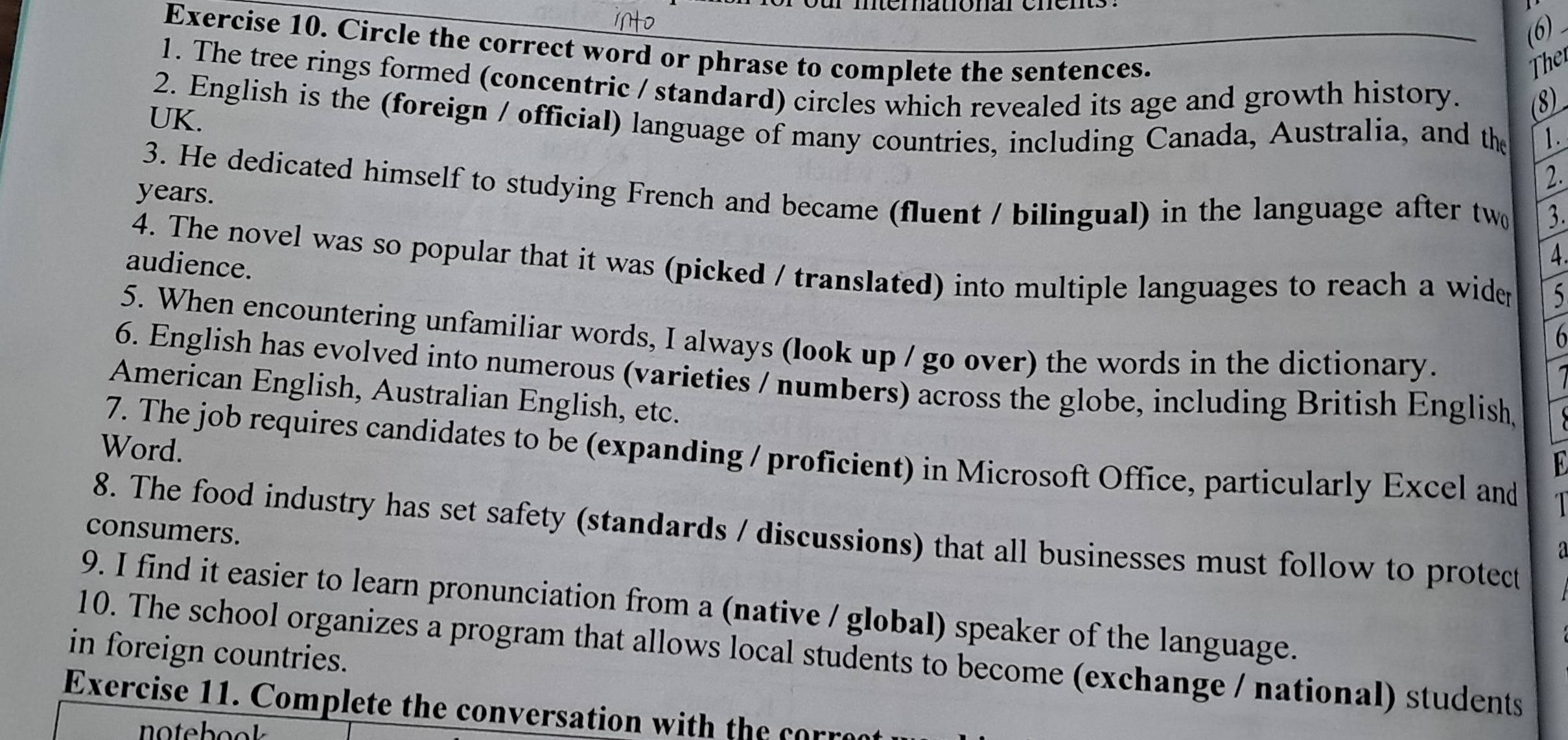 iNo 
(6) - 
Exercise 10. Circle the correct word or phrase to complete the sentences. 
Ther 
1. The tree rings formed (concentric / standard) circles which revealed its age and growth history. (8) 
2. English is the (foreign / official) language of many countries, including Canada, Australia, and the 1. 
UK. 
2. 
3. He dedicated himself to studying French and became (fluent / bilingual) in the language after two 3. 
years. 
4. The novel was so popular that it was (picked / translated) into multiple languages to reach a wider 5
audience. 
4 
5. When encountering unfamiliar words, I always (look up / go over) the words in the dictionary. 
6 
6. English has evolved into numerous (varieties / numbers) across the globe, including British English 
American English, Australian English, etc. 
Word. 
7. The job requires candidates to be (expanding / proficient) in Microsoft Office, particularly Excel and 
8. The food industry has set safety (standards / discussions) that all businesses must follow to protect 
consumers. 
a 
9. I find it easier to learn pronunciation from a (native / global) speaker of the language. 
in foreign countries. 10. The school organizes a program that allows local students to become (exchange / national) students 
Exercise 11. Complete the conversation with the corre