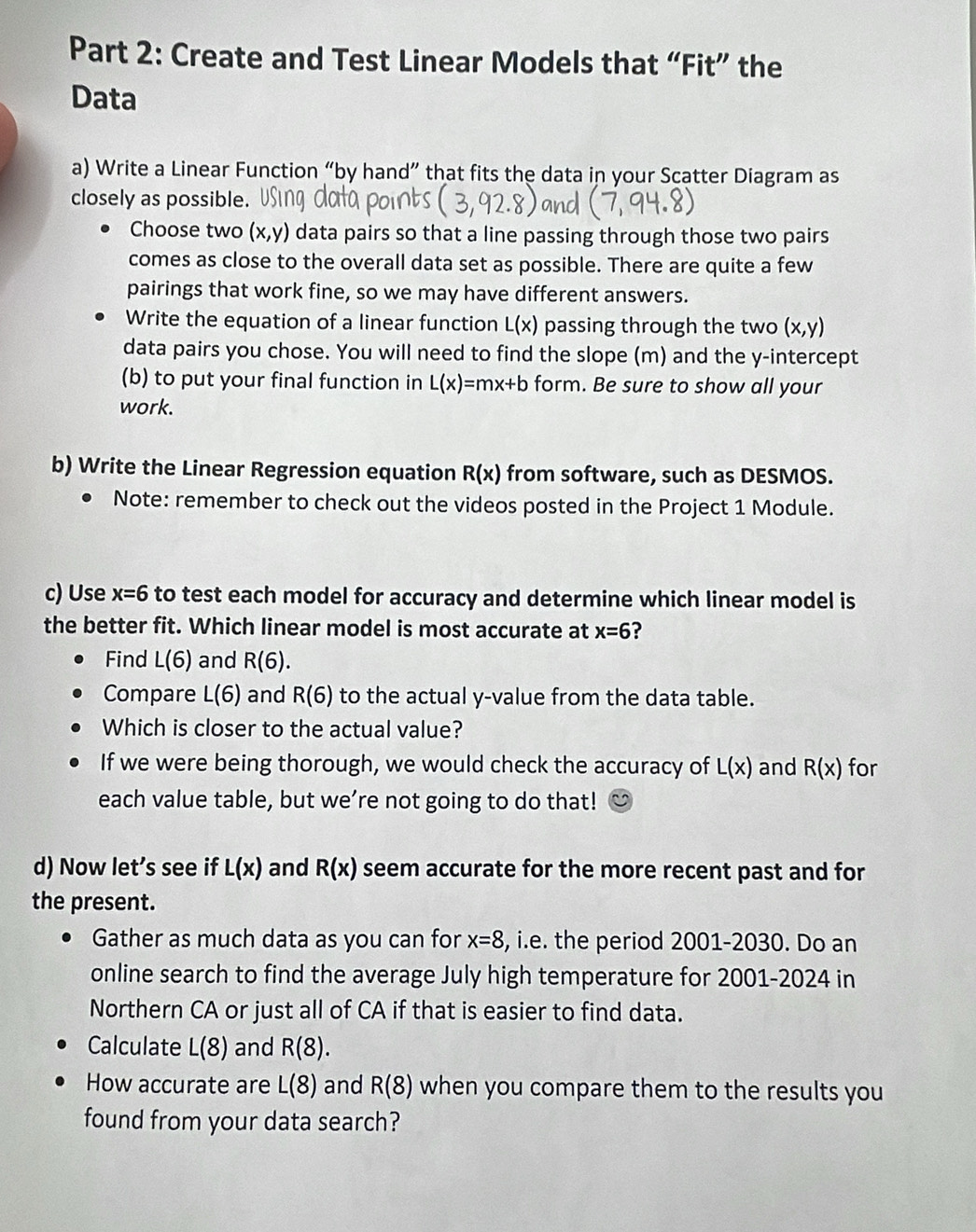 Create and Test Linear Models that “Fit” the 
Data 
a) Write a Linear Function “by hand” that fits the data in your Scatter Diagram as 
closely as possible. 
Choose two (x,y) data pairs so that a line passing through those two pairs 
comes as close to the overall data set as possible. There are quite a few 
pairings that work fine, so we may have different answers. 
Write the equation of a linear function L(x) passing through the two (x,y)
data pairs you chose. You will need to find the slope (m) and the y-intercept 
(b) to put your final function in L(x)=mx+b form. Be sure to show all your 
work. 
b) Write the Linear Regression equation R(x) from software, such as DESMOS. 
Note: remember to check out the videos posted in the Project 1 Module. 
c) Use x=6 to test each model for accuracy and determine which linear model is 
the better fit. Which linear model is most accurate at x=6 ? 
Find L(6) and R(6). 
Compare L(6) and R(6) to the actual y -value from the data table. 
Which is closer to the actual value? 
If we were being thorough, we would check the accuracy of L(x) and R(x) for 
each value table, but we’re not going to do that! 
d) Now let’s see if L(x) and R(x) seem accurate for the more recent past and for 
the present. 
Gather as much data as you can for x=8 , i.e. the period 2001-2030. Do an 
online search to find the average July high temperature for 2001-2024 in 
Northern CA or just all of CA if that is easier to find data. 
Calculate L(8) and R(8). 
How accurate are L(8) and R(8) when you compare them to the results you 
found from your data search?