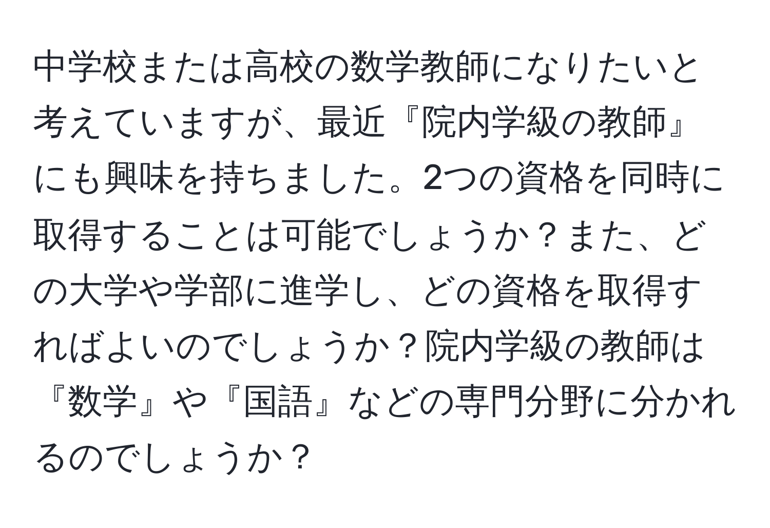 中学校または高校の数学教師になりたいと考えていますが、最近『院内学級の教師』にも興味を持ちました。2つの資格を同時に取得することは可能でしょうか？また、どの大学や学部に進学し、どの資格を取得すればよいのでしょうか？院内学級の教師は『数学』や『国語』などの専門分野に分かれるのでしょうか？