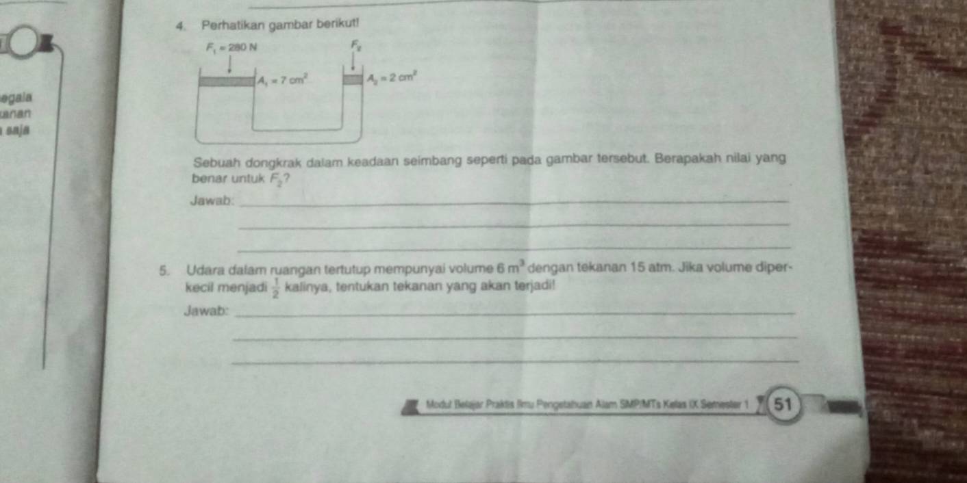 Perhatikan gambar berikut!
F_1=280N
F_2
A_1=7cm^2 A_2=2cm^2
egala 
wran 
onja 
Sebuah dongkrak dalam keadaan seimbang seperti pada gambar tersebut. Berapakah nilai yang 
benar untuk F_2 ? 
Jawab: 
_ 
_ 
_ 
5. Udara dalam ruangan tertutup mempunyai volume 6m^3 dengan tekanan 15 atm. Jika volume diper- 
kecil menjadi  1/2  kalinya, tentukan tekanan yang akan terjadi! 
Jawab:_ 
_ 
_ 
Modut Belajør Praktis limu Pengetahuan Alam SMP/MTs Kelas IX Semester 1 51