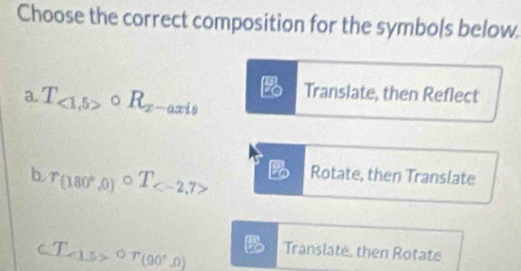 Choose the correct composition for the symbols below.
a. T_<1,5>circ R_x-axis B Translate, then Reflect
b r_(180°,0)circ T_  B Rotate, then Translate
∠ 1 5>^circ T(90°,0)
Translate, then Rotate