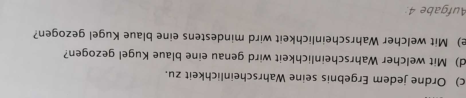 Ordne jedem Ergebnis seine Wahrscheinlichkeit zu. 
d) Mit welcher Wahrscheinlichkeit wird genau eine blaue Kugel gezogen? 
e) Mit welcher Wahrscheinlichkeit wird mindestens eine blaue Kugel gezogen? 
Aufgabe 4: