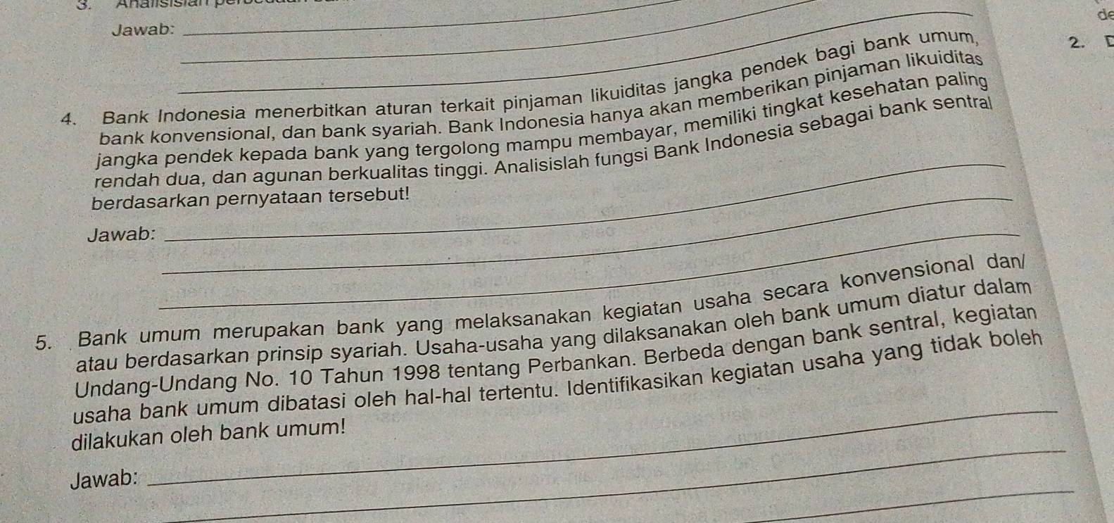 Analsisian p e 
de 
Jawab: 
__ 
4. Bank Indonesia menerbitkan aturan terkait pinjaman likuiditas jangka pendek bagi bank umum 
2. D 
bank konvensional, dan bank syariah. Bank Indonesia hanya akan memberikan pinjaman likuiditas 
_ 
jangka pendek kepada bank yang tergolong mampu membayar, memiliki tingkat kesehatan paling 
rendah dua, dan agunan berkualitas tinggi. Analisislah fungsi Bank Indonesia sebagai bank sentral 
berdasarkan pernyataan tersebut! 
Jawab:_ 
5. Bank umum merupakan bank yang melaksanakan kegiatan usaha secara konvensional dan/ 
atau berdasarkan prinsip syariah. Usaha-usaha yang dilaksanakan oleh bank umum diatur dalam 
_ 
Undang-Undang No. 10 Tahun 1998 tentang Perbankan. Berbeda dengan bank sentral, kegiatan 
usaha bank umum dibatasi oleh hal-hal tertentu. Identifikasikan kegiatan usaha yang tidak boleh 
_ 
dilakukan oleh bank umum! 
_ 
Jawab: