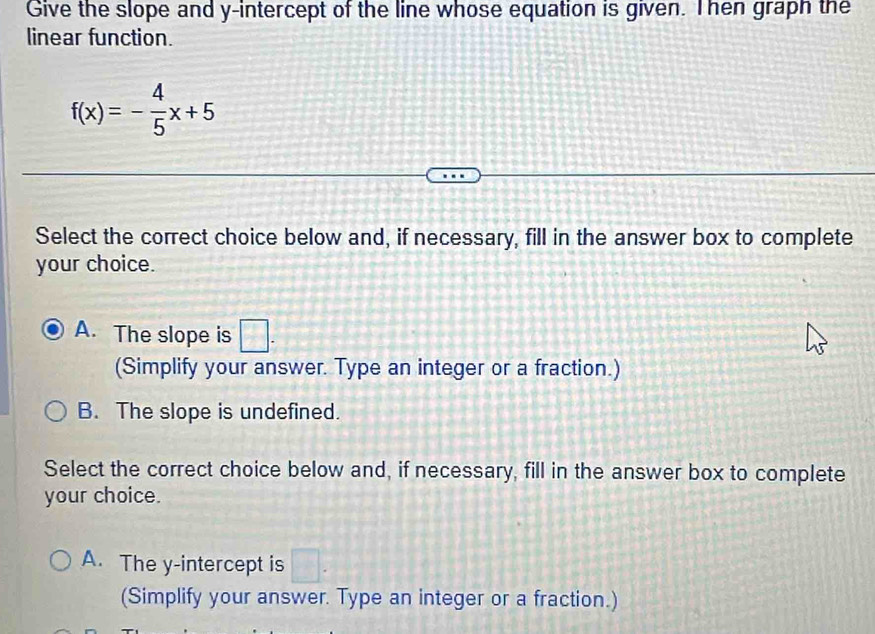 Give the slope and y-intercept of the line whose equation is given. Then graph the
linear function.
f(x)=- 4/5 x+5
Select the correct choice below and, if necessary, fill in the answer box to complete
your choice.
A. The slope is □. 
(Simplify your answer. Type an integer or a fraction.)
B. The slope is undefined.
Select the correct choice below and, if necessary, fill in the answer box to complete
your choice.
A. The y-intercept is □. 
(Simplify your answer. Type an integer or a fraction.)