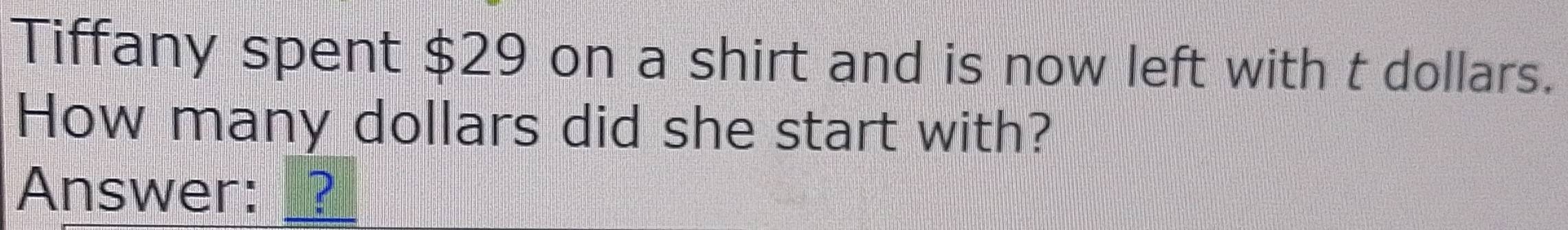 Tiffany spent $29 on a shirt and is now left with t dollars. 
How many dollars did she start with? 
Answer: __