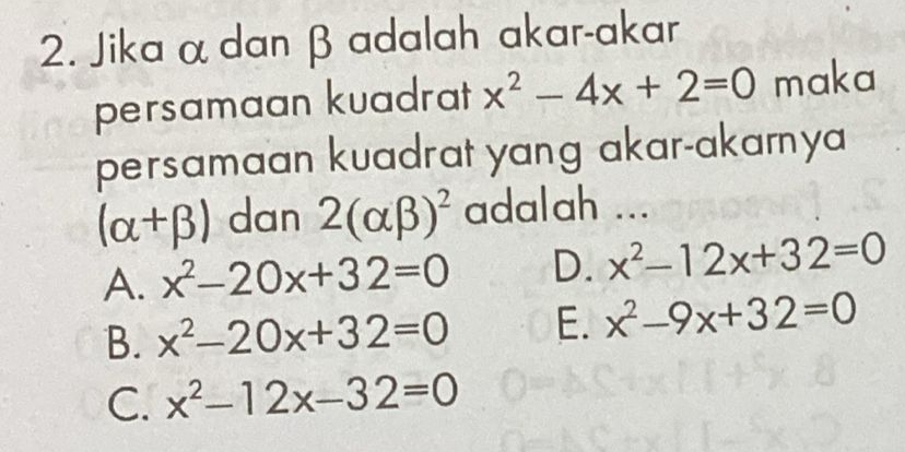 Jika α dan β adalah akar-akar
persamaan kuadrat x^2-4x+2=0 maka
persamaan kuadrat yang akar-akarnya
(alpha +beta ) dan 2(alpha beta )^2 adalah ...
A. x^2-20x+32=0 D. x^2-12x+32=0
B. x^2-20x+32=0 E. x^2-9x+32=0
C. x^2-12x-32=0