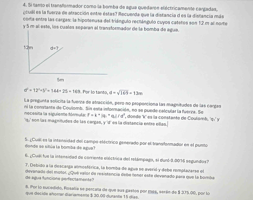 Si tanto el transformador como la bomba de agua quedaron eléctricamente cargadas,
¿cuál es la fuerza de atracción entre éstas? Recuerda que la distancia d es la distancia más
corta entre las cargas: la hipotenusa del triángulo rectángulo cuyos catetos son 12 m al norte
y 5 m al este, los cuales separan al transformador de la bomba de agua.
d^2=12^2+5^2=144+25=169 Por lo tanto, d=sqrt(169)=13m
La pregunta solicita la fuerza de atracción, pero no proporciona las magnitudes de las cargas
ni la constante de Coulomb. Sin esta información, no se puede calcular la fuerza. Se
necesita la siguiente fórmula: F=k*|q_1*q_2|/d^2 , donde 'k' es la constante de Coulomb, 'q⋅' y
'q₂' son las magnitudes de las cargas, y 'd' es la distancia entre ellas.
5. ¿Cuál es la intensidad del campo eléctrico generado por el transformador en el punto
donde se sitúa la bomba de agua?
6. ¿Cuál fue la intensidad de corriente eléctrica del relámpago, si duró 0.0016 segundos?
7. Debido a la descarga atmosférica, la bomba de agua se averió y debe remplazarse el
devanado del motor. ¿Qué valor de resistencia debe tener este devanado para que la bomba
de agua funcione perfectamente?
8. Por lo sucedido, Rosalía se percata de que sus gastos por mes, serán de $ 375.00, por lo
que decide ahorrar diariamente $ 30.00 durante 15 días.