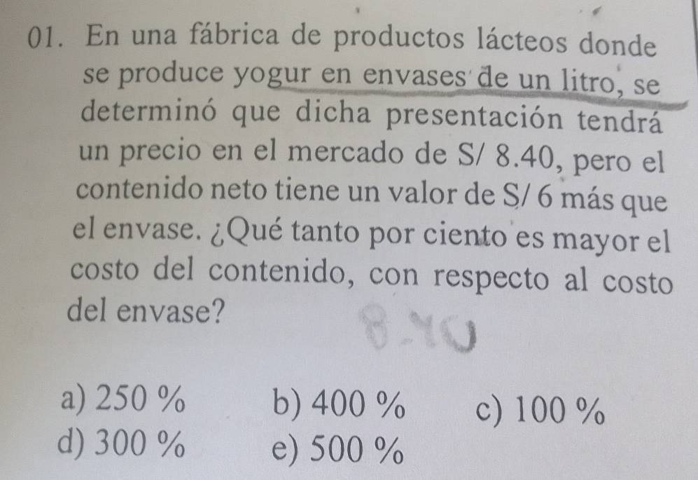 En una fábrica de productos lácteos donde
se produce yogur en envases de un litro, se
determinó que dicha presentación tendrá
un precio en el mercado de S/ 8.40, pero el
contenido neto tiene un valor de S/ 6 más que
el envase. ¿Qué tanto por ciento es mayor el
costo del contenido, con respecto al costo
del envase?
a) 250 % b) 400 % c) 100 %
d) 300% e) 500 %