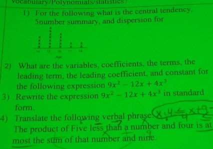 oc bulary/Polynomials/statistics 
1) For the following what is the central tendency. 
Snumber summary, and dispersion for 
2) What are the variables, coefficients, the terms, the 
leading term, the leading coefficient, and constant for 
the following expression 9x^2-12x+4x^3
3) Rewrite the expression 9x^2-12x+4x^3 in standard 
form. 
4) Translate the following verbal phrase 
The product of Five less than a number and four is at 
most the sum of that number and nine.