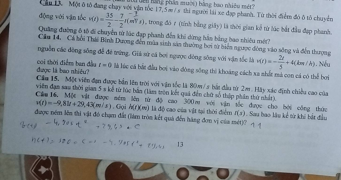 Ton đên hàng phần mười) bằng bao nhiêu mét?
Câu 13. Một ô tô đang chạy với vận tốc 17,5m / s thì người lái xe đạp phanh. Từ thời điểm đó ô tô chuyển
động với vận tốc v(t)= 35/2 - 7/2 t(m^4/s) , trong đó t (tính bằng giây) là thời gian kể từ lúc bắt đầu đạp phanh.
Quãng đường ô tô di chuyển từ lúc đạp phanh đến khi dừng hằn bằng bao nhiêu mét?
Câu 14. Cá hồi Thái Bình Dương đến mùa sinh sản thường bơi từ biển ngược dòng vào sông và đến thượng
nguồn các dòng sông để đẻ trứng. Giả sử cá bơi ngược dòng sông với vận tốc là v(t)=- 2t/5 +4(km/h). Nếu
coi thời điểm ban đầu t=0 là lúc cá bắt đầu bơi vào dòng sông thì khoảng cách xa nhất mà con cá có thể bơi
được là bao nhiêu?
Câu 15. Một viên đạn được bắn lên trời với vận tốc là 80m/s bắt đầu từ 2m. Hãy xác định chiều cao của
viên đạn sau thời gian 5 s kể từ lúc bắn (làm tròn kết quả đến chữ số thập phân thứ nhất).
Câu 16. Một vật được ném lên từ độ cao 300m với vận tốc được cho bởi công thức
v(t)=-9,81t+29,43(m/s). Gọi h(t)(m) là độ cao của vật tại thời điểm t(s). Sau bao lâu kể từ khi bắt đầu
được ném lên thì vật đó chạm đất (làm tròn kết quả đến hàng đơn vị của mét)?
13