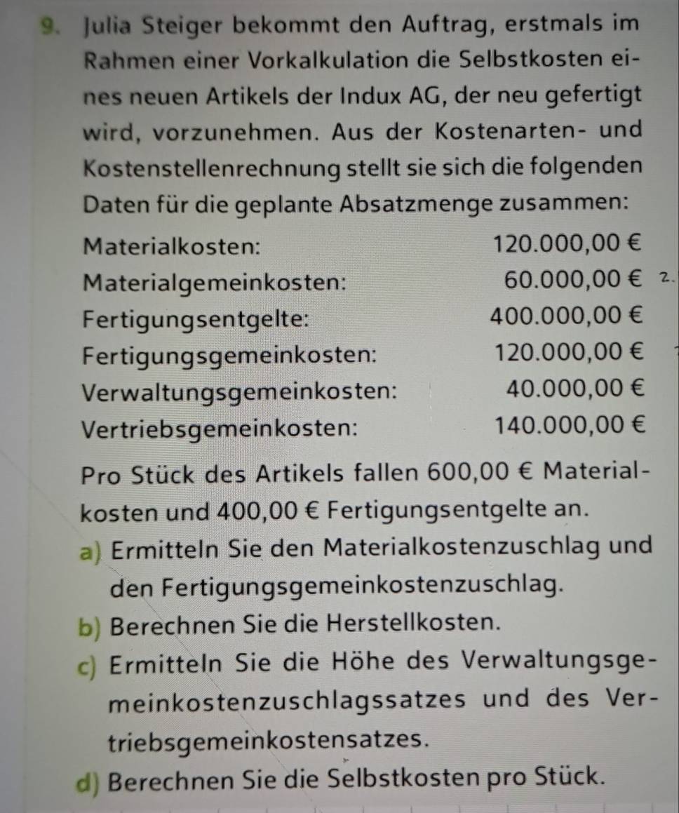 Julia Steiger bekommt den Auftrag, erstmals im 
Rahmen einer Vorkalkulation die Selbstkosten ei- 
nes neuen Artikels der Indux AG, der neu gefertigt 
wird, vorzunehmen. Aus der Kostenarten- und 
Kostenstellenrechnung stellt sie sich die folgenden 
Daten für die geplante Absatzmenge zusammen: 
Materialkosten: 120.000,00 €
Materialgemeinkosten: 60.000,00€ 2. 
Fertigungsentgelte: 400.000,00 €
Fertigungsgemeinkosten: 120.000,00 €
Verwaltungsgemeinkosten: 40.000,00 €
Vertriebsgemeinkosten: 140.000,00 €
Pro Stück des Artikels fallen 600,00 € Material- 
kosten und 400,00 € Fertigungsentgelte an. 
a) Ermitteln Sie den Materialkostenzuschlag und 
den Fertigungsgemeinkostenzuschlag. 
b) Berechnen Sie die Herstellkosten. 
c) Ermitteln Sie die Höhe des Verwaltungsge- 
meinkostenzuschlagssatzes und des Ver- 
triebsgemeinkostensatzes. 
d) Berechnen Sie die Selbstkosten pro Stück.