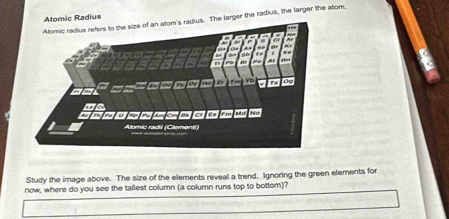 Atomic Radius 
ius. The larger the radius, the larger the atom. 
Study the image above. The size of the elements reveal a trend. Ignoring the green elements for 
now, where do you see the tallest column (a column runs top to bottom)?