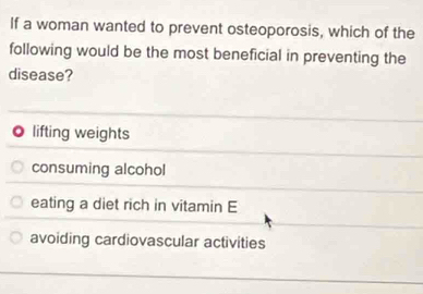 If a woman wanted to prevent osteoporosis, which of the
following would be the most beneficial in preventing the
disease?
. lifting weights
consuming alcohol
eating a diet rich in vitamin E
avoiding cardiovascular activities