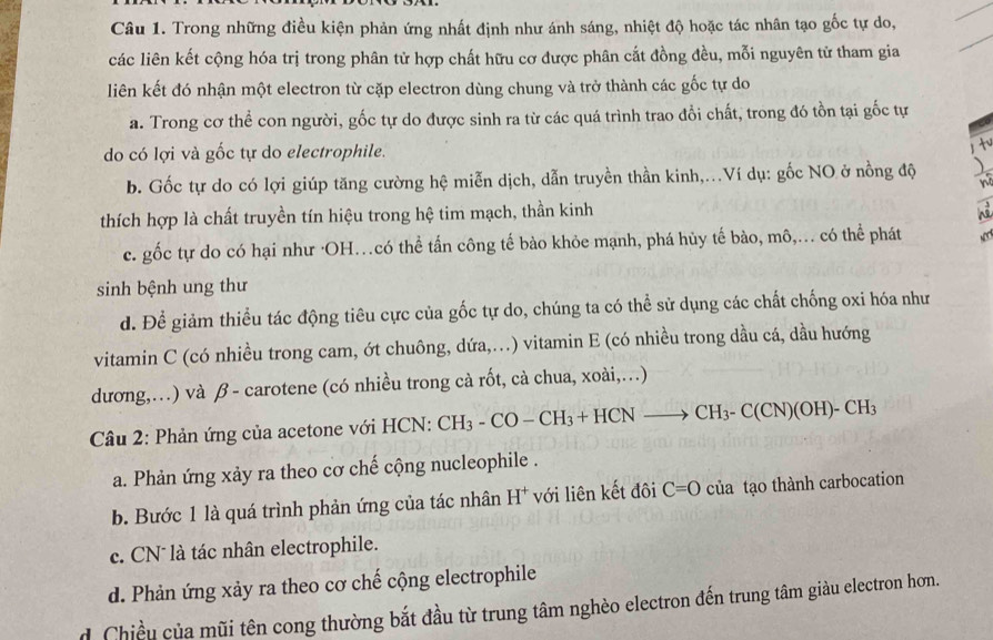 Trong những điều kiện phản ứng nhất định như ánh sáng, nhiệt độ hoặc tác nhân tạo gốc tự do,
các liên kết cộng hóa trị trong phân tử hợp chất hữu cơ được phân cắt đồng đều, mỗi nguyên tử tham gia
liên kết đó nhận một electron từ cặp electron dùng chung và trở thành các gốc tự do
a. Trong cơ thể con người, gốc tự do được sinh ra từ các quá trình trao đổi chất, trong đó tồn tại gốc tự
do có lợi và gốc tự do electrophile. t
b. Gốc tự do có lợi giúp tăng cường hệ miễn dịch, dẫn truyền thần kinh,...Ví dụ: gốc NO ở nồng độ
thích hợp là chất truyền tín hiệu trong hệ tim mạch, thần kinh
c. gốc tự do có hại như ·OH…có thể tấn công tế bào khỏe mạnh, phá hủy tế bào, mô,... có thể phát
sinh bệnh ung thư
d. Để giảm thiều tác động tiêu cực của gốc tự do, chúng ta có thể sử dụng các chất chống oxi hóa như
vitamin C (có nhiều trong cam, ớt chuông, dứa,...) vitamin E (có nhiều trong dầu cá, dầu hướng
dương,…) và β - carotene (có nhiều trong cà rốt, cà chua, xoài,…)
Câu 2: Phản ứng của acetone với HCN: CH_3-CO-CH_3+HCNto CH_3-C(CN)(OH)-CH_3
a. Phản ứng xảy ra theo cơ chế cộng nucleophile .
b. Bước 1 là quá trình phản ứng của tác nhân H^+ với liên kết đôi C=O của tạo thành carbocation
c. CN* là tác nhân electrophile.
d. Phản ứng xảy ra theo cơ chế cộng electrophile
dChiều của mũi tên cong thường bắt đầu từ trung tâm nghèo electron đến trung tâm giàu electron hơn.