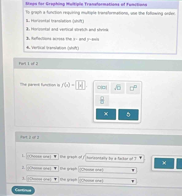 Steps for Graphing Multiple Transformations of Functions 
To graph a function requiring multiple transformations, use the following order. 
1. Horizontal translation (shift) 
2. Horizontal and vertical stretch and shrink 
3. Reflections across the x - and y-axis 
4. Vertical translation (shift) 
Part 1 of 2 
The parent function is f(x)=|x|. □|□| sqrt(□ ) □^(□)
 □ /□  
× 
Part 2 of 2 
1. (Choose one) the graph of horizontally by a factor of 7
× 
2. (Choose one) the graph (Choose one) 
3. (Choose one) the graph (Choose one) 
Continue