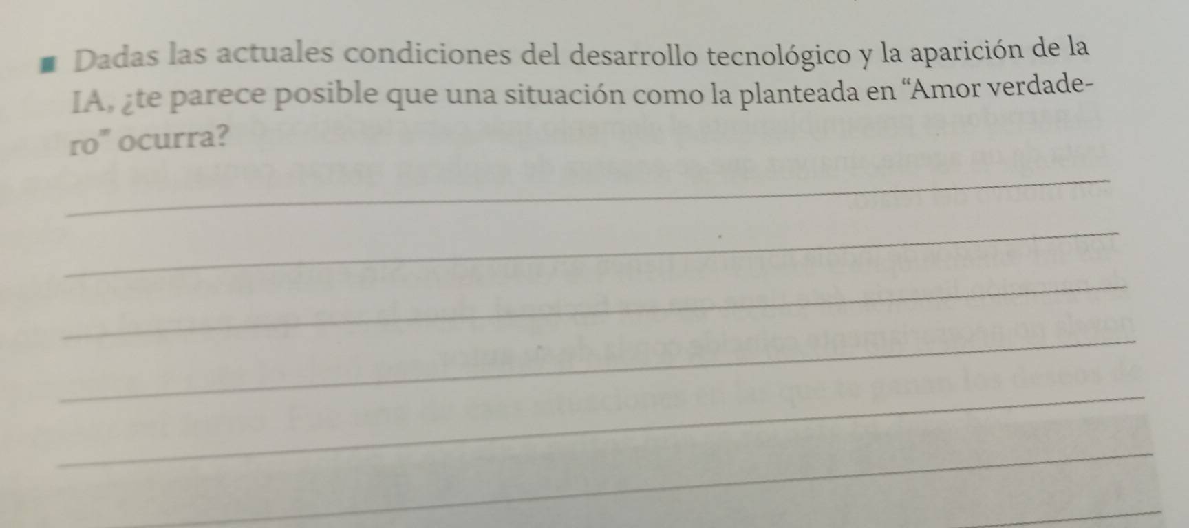 Dadas las actuales condiciones del desarrollo tecnológico y la aparición de la 
IA, ¿te parece posible que una situación como la planteada en 'Amor verdade- 
ro" ocurra? 
_ 
_ 
_ 
_ 
_ 
_ 
_